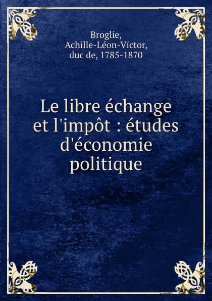 Обложка книги Le libre echange et l.impot : etudes d.economie politique, Achille-Léon-Victor Broglie