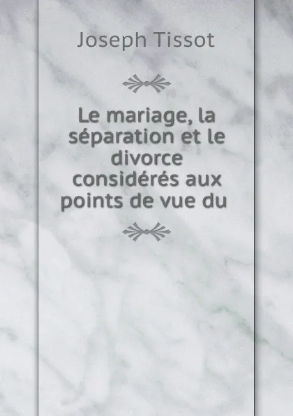 Обложка книги Le mariage, la separation et le divorce consideres aux points de vue du ., Joseph Tissot