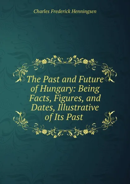 Обложка книги The Past and Future of Hungary: Being Facts, Figures, and Dates, Illustrative of Its Past ., Charles Frederick Henningsen