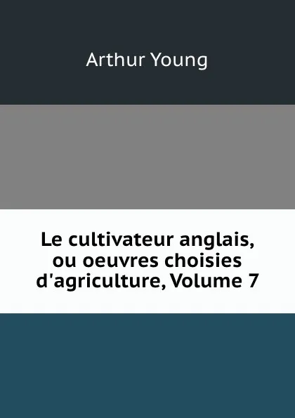 Обложка книги Le cultivateur anglais, ou oeuvres choisies d.agriculture, Volume 7, Arthur Young