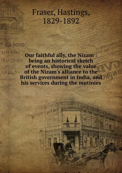 Обложка книги Our faithful ally, the Nizam : being an historical sketch of events, showing the value of the Nizam.s alliance to the British government in India, and his services during the mutinies, Hastings Fraser