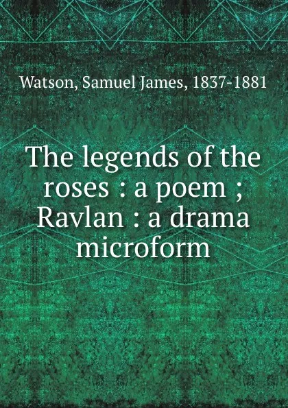 Обложка книги The legends of the roses : a poem ; Ravlan : a drama microform, Samuel James Watson