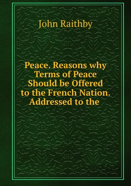 Обложка книги Peace. Reasons why Terms of Peace Should be Offered to the French Nation. Addressed to the ., John Raithby