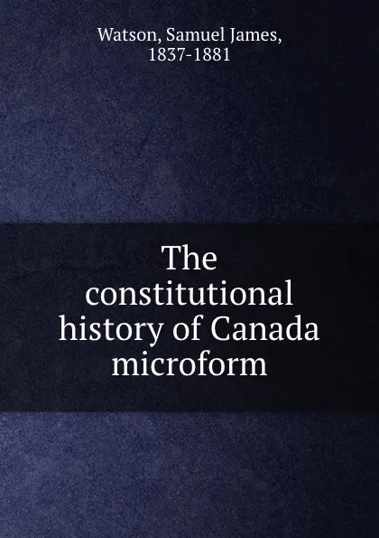 Обложка книги The constitutional history of Canada microform, Samuel James Watson