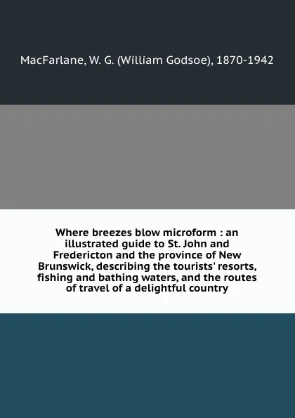 Обложка книги Where breezes blow microform : an illustrated guide to St. John and Fredericton and the province of New Brunswick, describing the tourists. resorts, fishing and bathing waters, and the routes of travel of a delightful country, William Godsoe MacFarlane