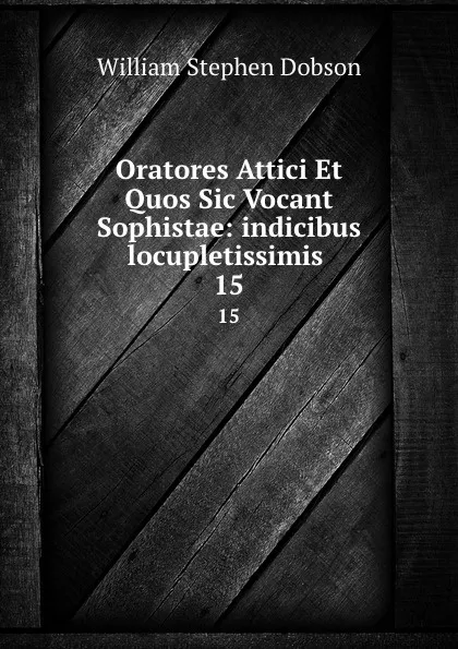 Обложка книги Oratores Attici Et Quos Sic Vocant Sophistae: indicibus locupletissimis . 15, Dobson William Stephen