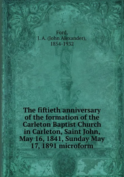 Обложка книги The fiftieth anniversary of the formation of the Carleton Baptist Church in Carleton, Saint John, May 16, 1841, Sunday May 17, 1891 microform, John Alexander Ford