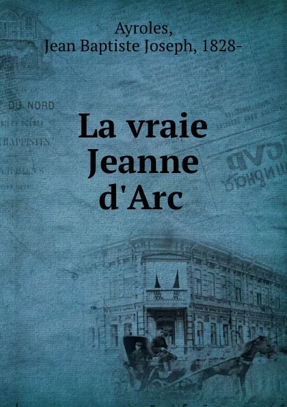 Обложка книги La vraie Jeanne d.Arc, Jean Baptiste Joseph Ayroles