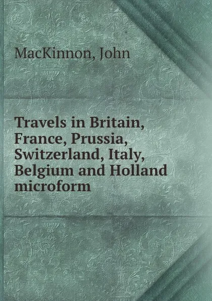 Обложка книги Travels in Britain, France, Prussia, Switzerland, Italy, Belgium and Holland microform, John MacKinnon