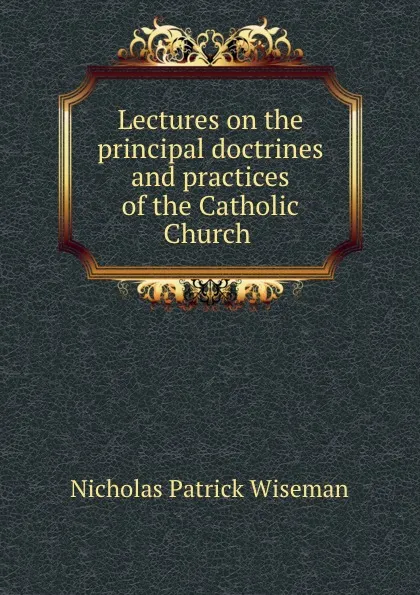 Обложка книги Lectures on the principal doctrines and practices of the Catholic Church ., Nicholas Patrick Wiseman