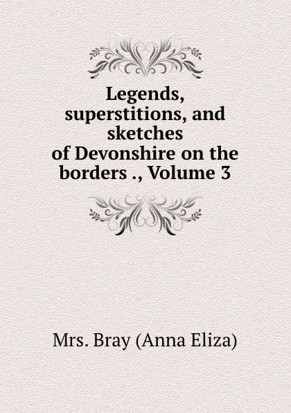 Обложка книги Legends, superstitions, and sketches of Devonshire on the borders ., Volume 3, Bray Anna Eliza