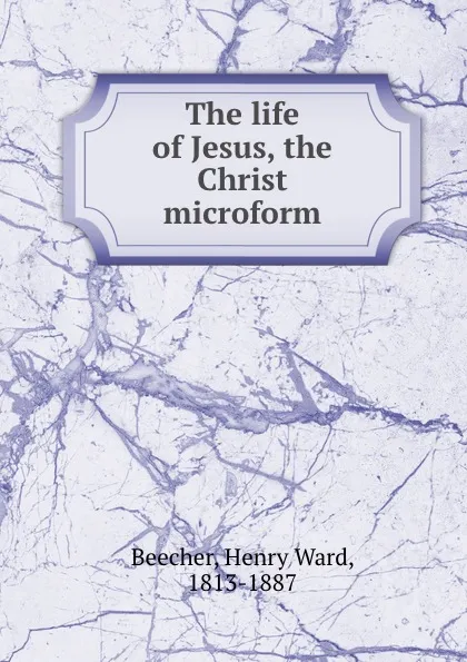 Обложка книги The life of Jesus, the Christ microform, Henry Ward Beecher