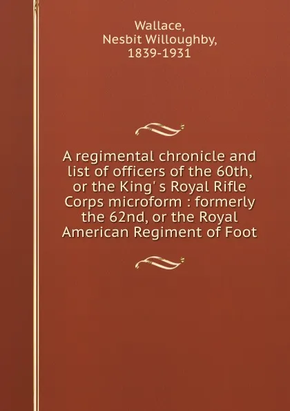 Обложка книги A regimental chronicle and list of officers of the 60th, or the King. s Royal Rifle Corps microform : formerly the 62nd, or the Royal American Regiment of Foot, Nesbit Willoughby Wallace