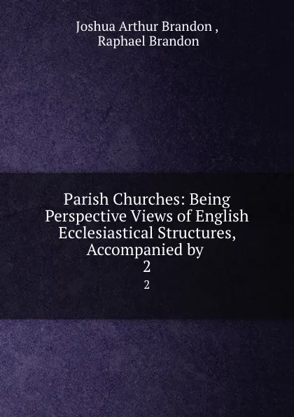 Обложка книги Parish Churches: Being Perspective Views of English Ecclesiastical Structures, Accompanied by . 2, Joshua Arthur Brandon