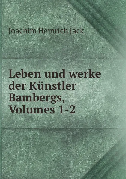 Обложка книги Leben und werke der Kunstler Bambergs, Volumes 1-2, Joachim Heinrich Jäck