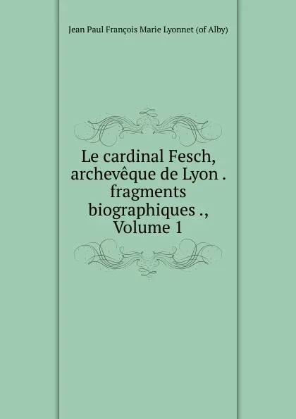 Обложка книги Le cardinal Fesch, archeveque de Lyon . fragments biographiques ., Volume 1, Jean Paul François Marie Lyonnet of Alby