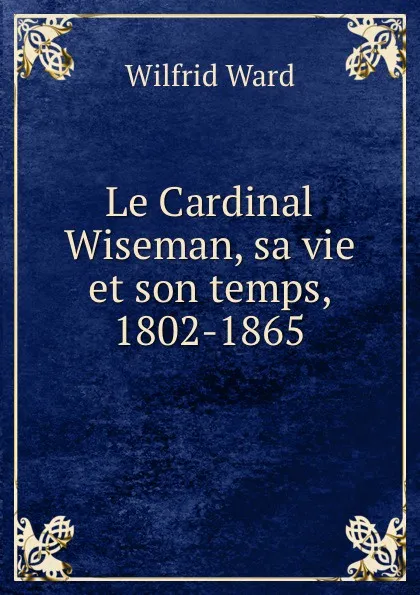 Обложка книги Le Cardinal Wiseman, sa vie et son temps, 1802-1865., Wilfrid Ward