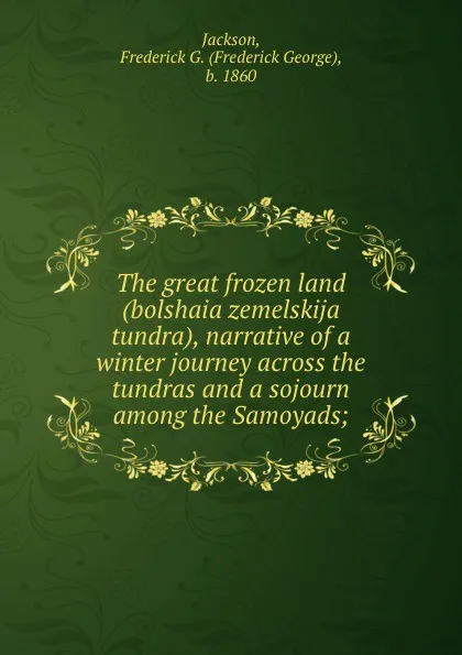 Обложка книги The great frozen land (bolshaia zemelskija tundra), narrative of a winter journey across the tundras and a sojourn among the Samoyads;, Frederick George Jackson