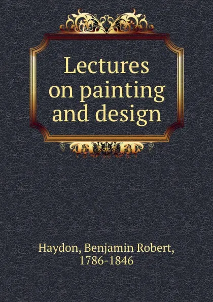 Обложка книги Lectures on painting and design, Benjamin Robert Haydon