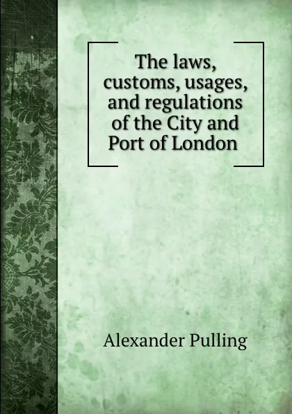 Обложка книги The laws, customs, usages, and regulations of the City and Port of London ., Alexander Pulling