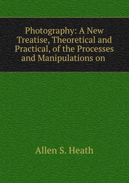 Обложка книги Photography: A New Treatise, Theoretical and Practical, of the Processes and Manipulations on ., Allen S. Heath