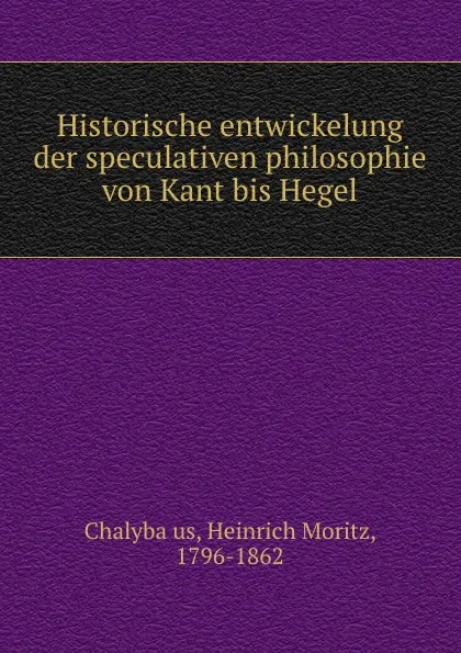 Обложка книги Historische entwickelung der speculativen philosophie von Kant bis Hegel, Heinrich Moritz Chalybäus