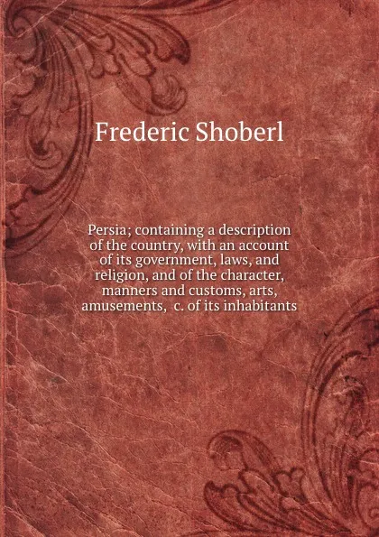 Обложка книги Persia; containing a description of the country, with an account of its government, laws, and religion, and of the character, manners and customs, arts, amusements, .c. of its inhabitants, Shoberl Frederic