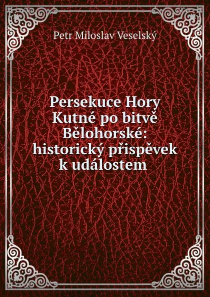 Обложка книги Persekuce Hory Kutne po bitve Belohorske: historicky prispevek k udalostem ., Petr Miloslav Veselský