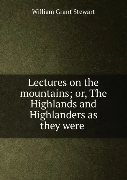 Обложка книги Lectures on the mountains; or, The Highlands and Highlanders as they were ., William Grant Stewart