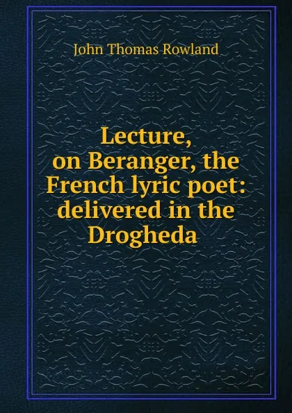 Обложка книги Lecture, on Beranger, the French lyric poet: delivered in the Drogheda ., John Thomas Rowland