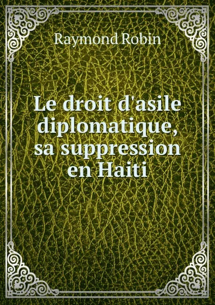 Обложка книги Le droit d.asile diplomatique, sa suppression en Haiti, Raymond Robin