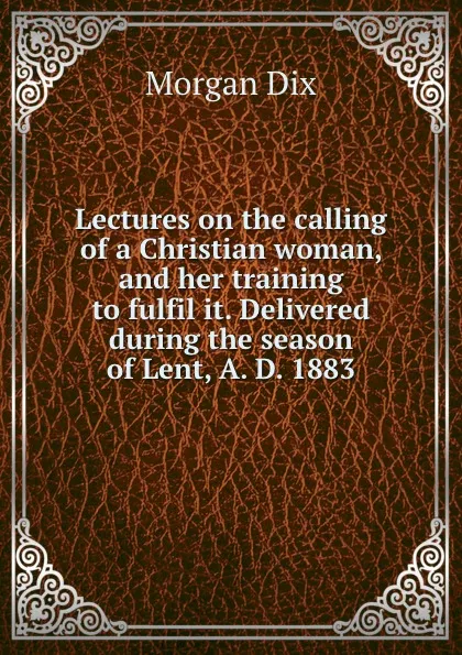 Обложка книги Lectures on the calling of a Christian woman, and her training to fulfil it. Delivered during the season of Lent, A. D. 1883, Dix Morgan