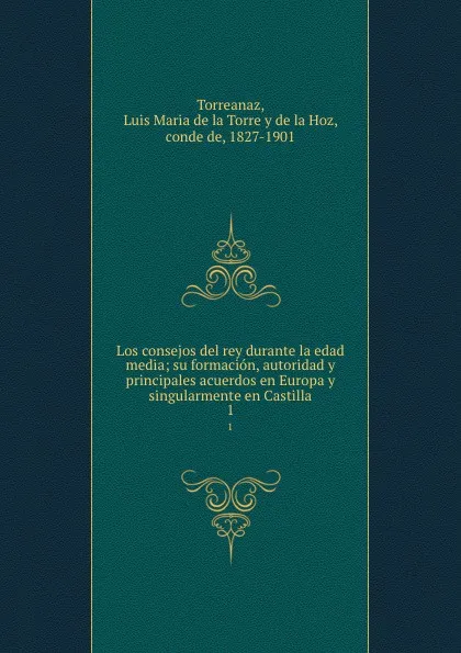 Обложка книги Los consejos del rey durante la edad media; su formacion, autoridad y principales acuerdos en Europa y singularmente en Castilla. 1, Luis Maria de la Torre y de la Hoz Torreanaz