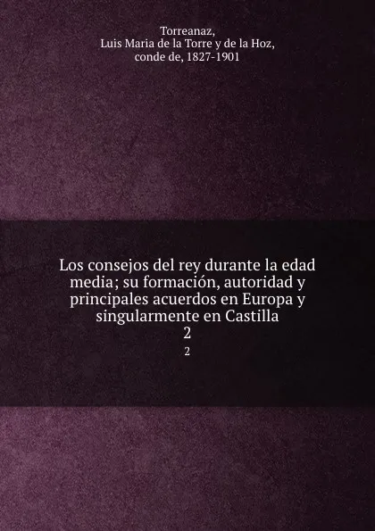 Обложка книги Los consejos del rey durante la edad media; su formacion, autoridad y principales acuerdos en Europa y singularmente en Castilla. 2, Luis Maria de la Torre y de la Hoz Torreanaz