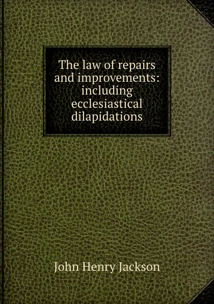 Обложка книги The law of repairs and improvements: including ecclesiastical dilapidations, John Henry Jackson