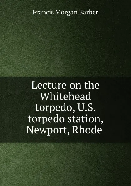Обложка книги Lecture on the Whitehead torpedo, U.S. torpedo station, Newport, Rhode ., Francis Morgan Barber