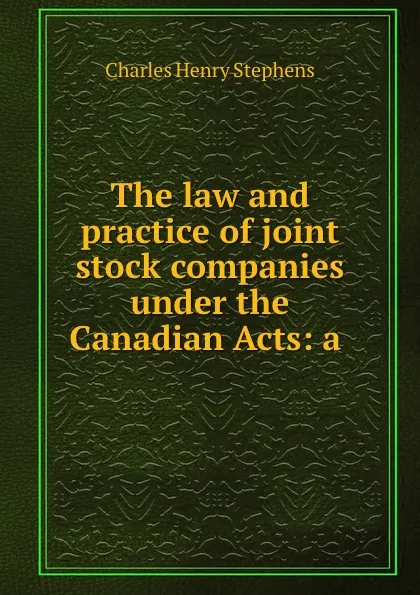 Обложка книги The law and practice of joint stock companies under the Canadian Acts: a ., Charles Henry Stephens