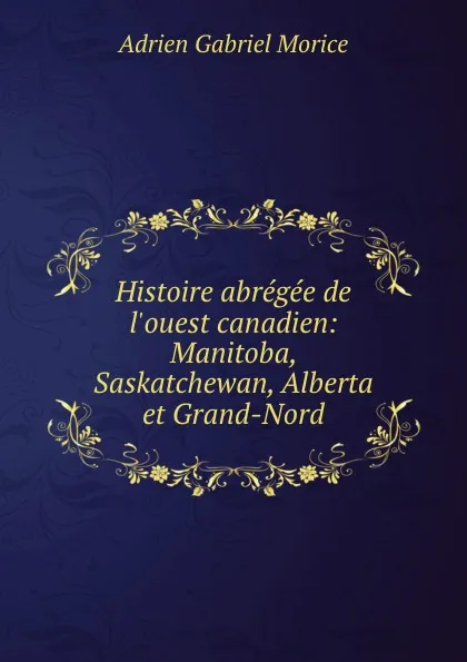 Обложка книги Histoire abregee de l.ouest canadien: Manitoba, Saskatchewan, Alberta et Grand-Nord, A.G. Morice