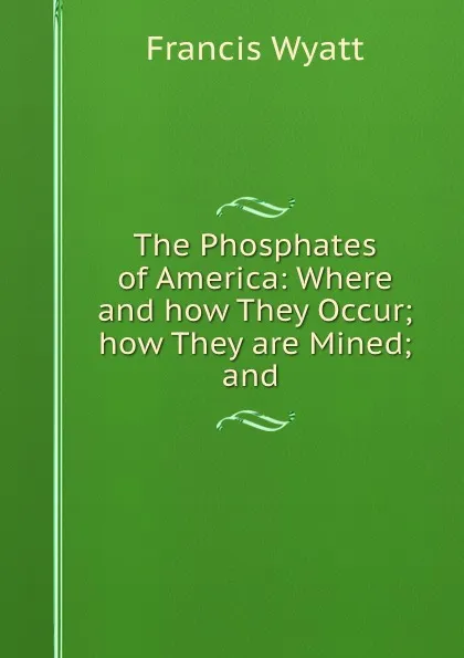 Обложка книги The Phosphates of America: Where and how They Occur; how They are Mined; and ., Francis Wyatt