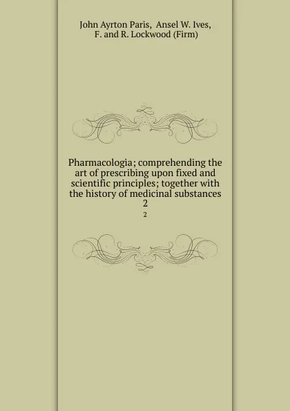 Обложка книги Pharmacologia; comprehending the art of prescribing upon fixed and scientific principles; together with the history of medicinal substances. 2, John Ayrton Paris