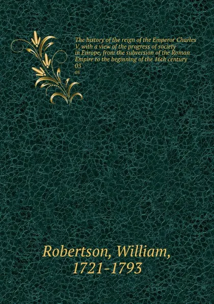 Обложка книги The history of the reign of the Emperor Charles V, with a view of the progress of society in Europe, from the subversion of the Roman Empire to the beginning of the 16th century. 03, William Robertson