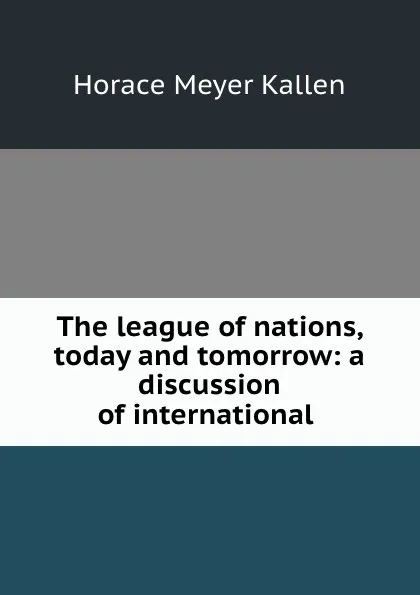 Обложка книги The league of nations, today and tomorrow: a discussion of international ., Horace Meyer Kallen