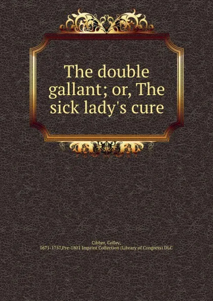 Обложка книги The double gallant; or, The sick lady.s cure, Colley Cibber