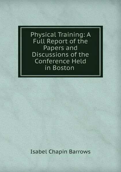 Обложка книги Physical Training: A Full Report of the Papers and Discussions of the Conference Held in Boston ., Isabel Chapin Barrows