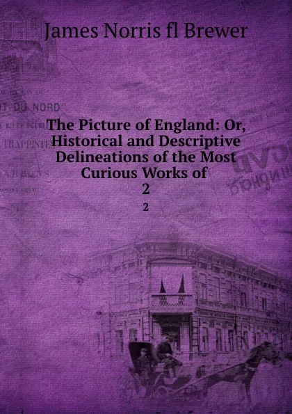 Обложка книги The Picture of England: Or, Historical and Descriptive Delineations of the Most Curious Works of . 2, James Norris Brewer