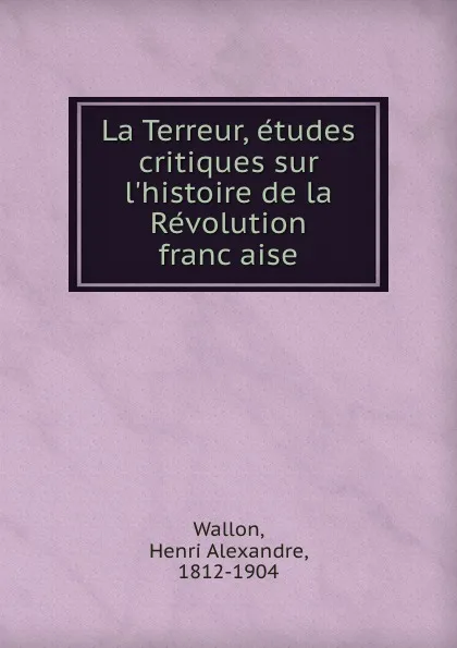 Обложка книги La Terreur, etudes critiques sur l.histoire de la Revolution francaise, Henri Alexandre Wallon