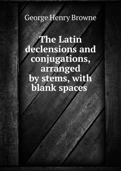 Обложка книги The Latin declensions and conjugations, arranged by stems, with blank spaces ., George Henry Browne