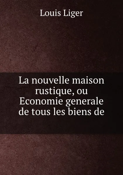 Обложка книги La nouvelle maison rustique, ou Economie generale de tous les biens de ., Louis Liger