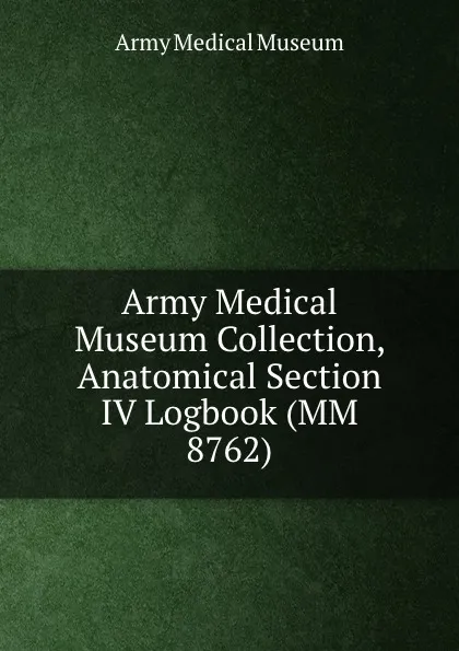 Обложка книги Army Medical Museum Collection, Anatomical Section IV Logbook (MM 8762), Army Medical Museum