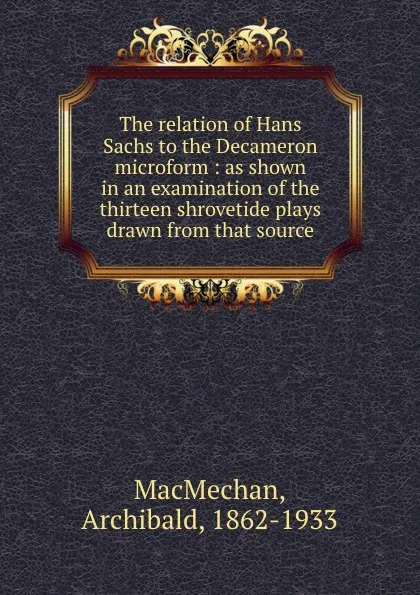 Обложка книги The relation of Hans Sachs to the Decameron microform : as shown in an examination of the thirteen shrovetide plays drawn from that source, Archibald MacMechan